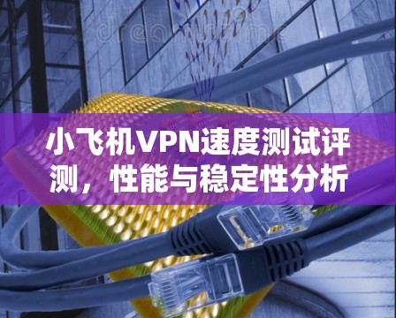 小飞机VPN速度测试评测,性能与稳定性分析 小飞机VPN速度测试评测,性能与稳定性分析