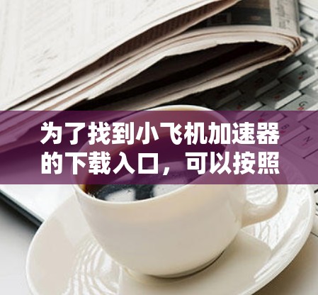 为了找到小飞机加速器的下载入口,可以按照以下步骤进行 为了找到小飞机加速器的下载入口,可以按照以下步骤进行