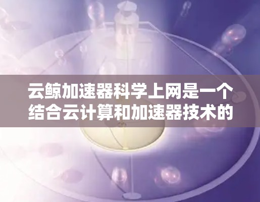 云鲸加速器科学上网是一个结合云计算和加速器技术的创新应用,旨在为科学研究提供更高效、灵活和可扩展的计算环境。以下是对此概念的详细分析 云鲸加速器科学上网是一个结合云计算和加速器技术的创新应用,旨在为科学研究提供更高效、灵活和可扩展的计算环境。以下是对此概念的详细分析