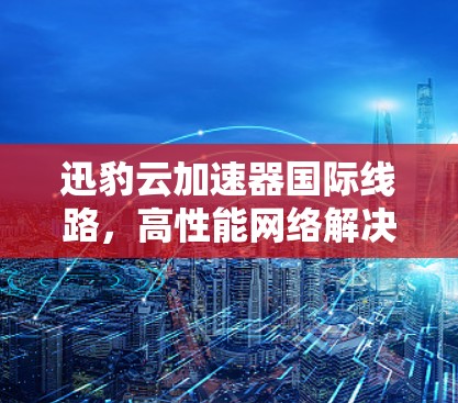 迅豹云加速器国际线路,高性能网络解决方案 迅豹云加速器国际线路,高性能网络解决方案