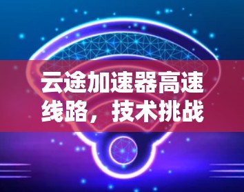 云途加速器高速线路，技术挑战与解决方案