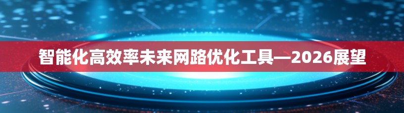 智能化高效率未来网路优化工具—2026展望 智能化高效率未来网路优化工具—2026展望