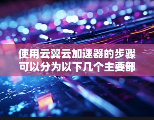 使用云翼云加速器的步骤可以分为以下几个主要部分，每个部分都有详细的指导