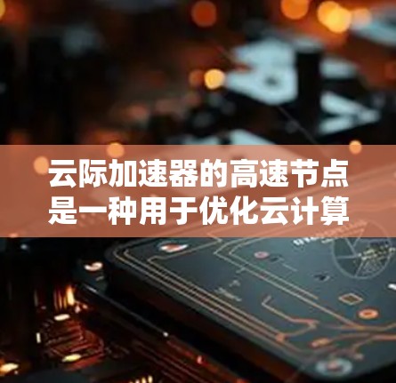 云际加速器的高速节点是一种用于优化云计算环境中跨云数据传输的高性能组件，旨在提升数据迁移和应用运行的效率。以下是对其工作原理、功能、应用场景及优化策略的详细分析