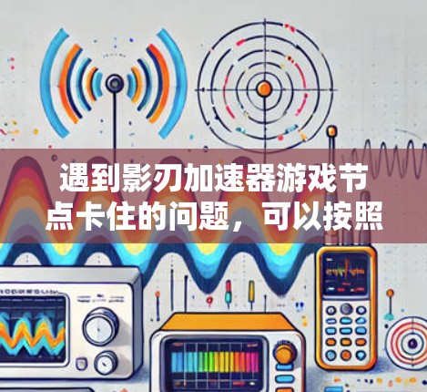 遇到影刃加速器游戏节点卡住的问题，可以按照以下步骤进行排查和解决