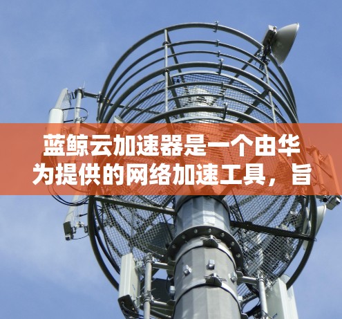 蓝鲸云加速器是一个由华为提供的网络加速工具，旨在帮助用户快速访问国外网站，提升网络浏览体验。以下是我一步步的体验和总结