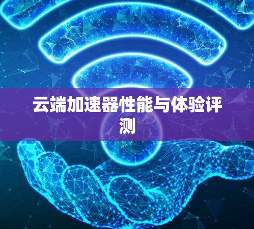 云端加速器性能与体验评测 云端加速器性能与体验评测