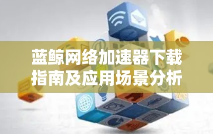 蓝鲸网络加速器下载指南及应用场景分析 蓝鲸网络加速器下载指南及应用场景分析