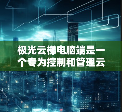 极光云梯电脑端是一个专为控制和管理云梯设计的应用程序，旨在为用户提供便捷的操作和监控功能。以下是该应用的详细说明
