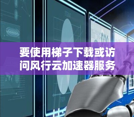 要使用梯子下载或访问风行云加速器服务，以下是一些可能的步骤和注意事项