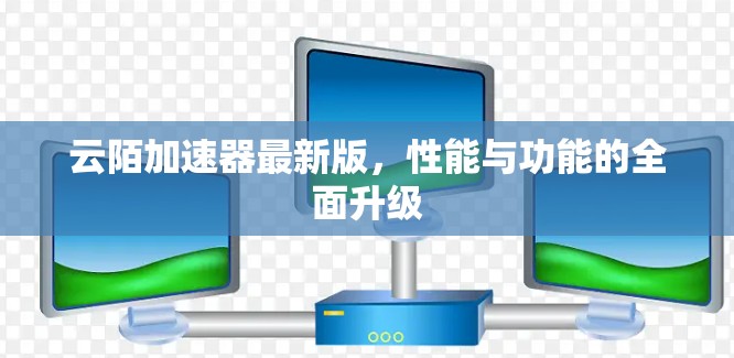 云陌加速器最新版,性能与功能的全面升级 云陌加速器最新版,性能与功能的全面升级