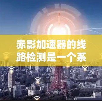 赤影加速器的线路检测是一个系统性的过程，旨在确保设备的各个部分正常运作，从而保障实验的顺利进行。以下是对赤影加速器线路检测的详细步骤和总结