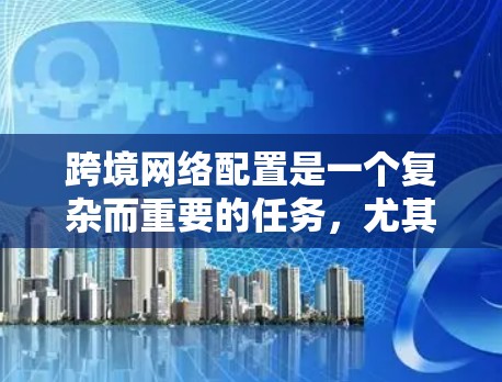 跨境网络配置是一个复杂而重要的任务，尤其对于需要处理国际业务的企业而言。以下是对跨境网络配置的详细总结和建议