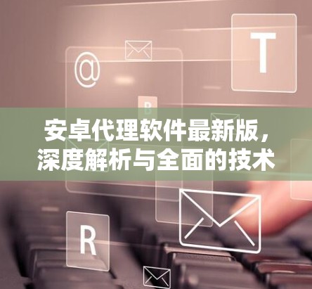 安卓代理软件最新版,深度解析与全面的技术指南 安卓代理软件最新版,深度解析与全面的技术指南