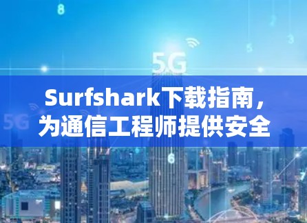 Surfshark下载指南，为通信工程师提供安全网络管理解决方案