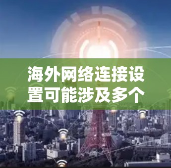 海外网络连接设置可能涉及多个方面，包括VPN配置、数据包购买、网络安全等。以下是一些常见的海外网络连接设置指南