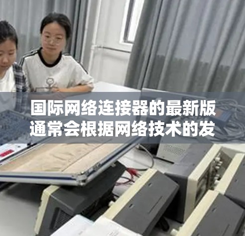 国际网络连接器的最新版通常会根据网络技术的发展和市场需求进行更新和改进。以下是一些可能涉及的最新版本和更新特性