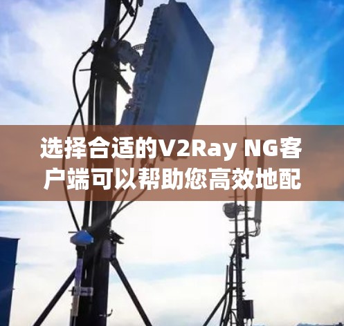 选择合适的V2Ray NG客户端可以帮助您高效地配置代理服务器，以下是根据您的需求和操作系统提供的客户端推荐