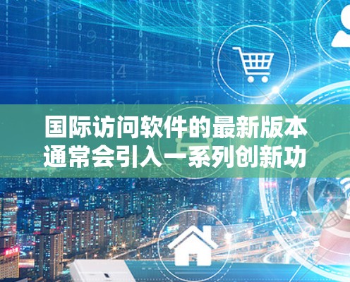国际访问软件的最新版本通常会引入一系列创新功能和改进，以满足不断增长的跨国数据访问需求。以下是国际访问软件最新版的主要更新和功能