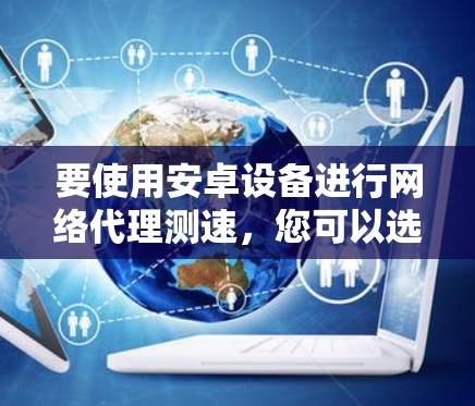 要使用安卓设备进行网络代理测速，您可以选择以下工具和方法