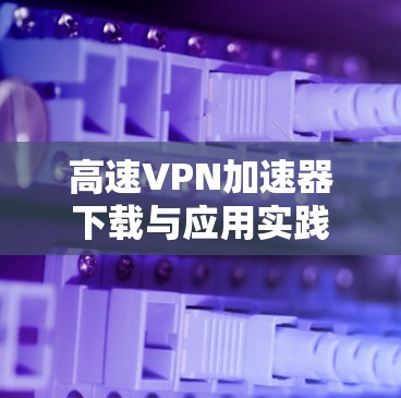 高速VPN加速器下载与应用实践 高速VPN加速器下载与应用实践