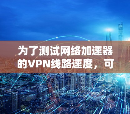 为了测试网络加速器的VPN线路速度，可以按照以下详细步骤进行