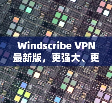 Windscribe VPN最新版，更强大、更安全的网络保护
